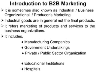 Introduction to B2B Marketing It is sometimes also known as Industrial / Business  Organizational  / Producer’s Marketing Industrial goods are in general not the final products. It refers marketing of products and services to the business organizations. It includes, ♦  Manufacturing Companies ♦  Government Undertakings ♦  Private / Public Sector Organization  ♦  Educational Institutions ♦  Hospitals ♦  Commercial Intermediaries 