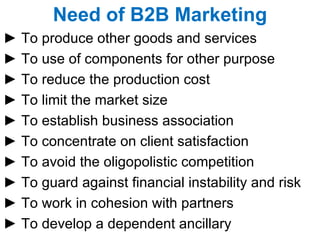 Need of B2B Marketing ►  To produce other goods and services ►  To use of components for other purpose ►  To reduce the production cost ►  To limit the market size  ►  To establish business association ►  To concentrate on client satisfaction ►  To avoid the oligopolistic competition ►  To guard against financial instability and risk ►  To work in cohesion with partners ►  To develop a dependent ancillary 