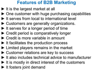 Features of B2B Marketing ►  It is the largest market at all ►  One customer with huge purchasing capabilities ►  It serves from local to international level ►  Customers are generally organizations. ►  It serves for a longer period of time ►  Credit period is comparatively longer ►  Credit is more variable in amount ►  It facilitates the production process ►  Limited players remains in the market  ►  Customer relations are key to success  ►  It also includes technical advice to manufacturer  ►  It is mostly in direct interest of the customers  ►  It fosters joint demand  