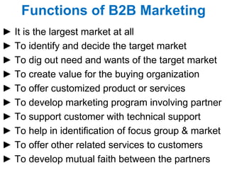 Functions of B2B Marketing ►  It is the largest market at all ►  To identify and decide the target market ►  To dig out need and wants of the target market ►  To create value for the buying organization ►  To offer customized product or services ►  To develop marketing program involving partner ►  To support customer with technical support  ►  To help in identification of focus group & market ►  To offer other related services to customers ►  To develop mutual faith between the partners 