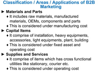 Classification / Areas / Applications of B2B Marketing ►  Materials and Parts  ♦  It includes raw materials, manufactured  materials, OEMs, components and parts  ♦  This is considered under manufacturing cost  ►  Capital Items  ♦  It comprise of installation, heavy equipments,  accessories, light equipments, plant, building  ♦  This is considered under fixed asset and  operating cost  ►  Supplies and Services  ♦  It comprise of items which has cross functional utilities like stationary, courier etc.  ♦  This is considered under operating cost  
