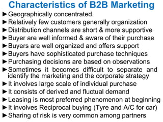 Characteristics of B2B Marketing ► Geographically concentrated. ► Relatively few customers generally organization ► Distribution channels are short & more supportive  ► Buyer are well informed & aware of their purchase ► Buyers are well organized and offers support  ► Buyers have sophisticated purchase techniques ► Purchasing decisions are based on observations ► Sometimes it becomes difficult to separate and  identify the marketing and the corporate strategy ► It involves large scale of individual purchase  ► It consists of derived and fluctual demand  ► Leasing is most preferred phenomenon at beginning  ► It involves Reciprocal buying (Tyre and A/C for car)  ► Sharing of risk is very common among partners  