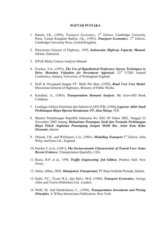 DAFTAR PUSTAKA

1. Button, J.K., (1993), Transport Economics, 2nd Edition, Cambridge University
Press, United Kingdom Button, J.K., (1993), Transport Economics, 2nd Edition,
Cambridge University Press, United Kingdom.
2. Directorate General of Highway, 1995, Indonesian Highway Capacity Manual,
Jakarta, Indonesia.
3. DTLR Multy Criteria Analysis Manual
4. Fowkes, A.S., (1991), The Use of Hypothetical Preference Survey Techniques to
Drive Monetary Valuation for Investment Appraisal, 23rd UTSG Annual
Conference, January, University of Nottingham England.
5. Hoff & Overgaard dengan PT. Multi Phi Beta, (1992), Road User Cost Model,
Directorate General of Highways, Ministry of Public Works.

6. Kanafani, A., (1983), Transportation Demand Analysis, Mc Graw-Hill Book
Company.
7. Lembaga Afiliasi Penelitian dan Industri (LAPI) ITB, (1996), Laporan Akhir Studi
Perhitungan Biaya Operasi Kendaraan–PT. Jasa Marga, ITB.
8. Menteri Perhubungan Republik Indonesia No. KM. 89 Tahun 2002, Tanggal 22
November 2002 tentang Mekanisme Penetapan Tarif dan Formula Perhitungan
Biaya Pokok Angkutan Penumpang dengan Mobil Bus Antar Kota Kelas
Ekonomi, Jakarta.
9. Ortuzar, J.D., and Willumsen, L.G., (2001), Modelling Transport 3rd Edition, John
Wiley and Sons Ltd., England.
10. Putcher J. et al., (1981), The Socioeconomic Characteristic of Transit User: Some
Recent Evidence, Transportation Quartelly, USA.
11. Roess, R.P. et al., 1998, Traffic Engineering 2nd Edition, Prentice Hall, New
Jersey.
12. Salim, Abbas, 2002, Manajemen Transportasi, PT Raja Grafindo Persada, Jakarta.
13. Stubs, P.C., Tyson W.J., dan Dalvi, M.Q. (1980), Transport Economics, George
Allen and Unwin (Publisher) Ltd., London.
14. Wohl, M. And Hendrickson, C., (1984), Transportation Investment and Pricing
Principles, A Willey-Interscience Publication, New York.

 