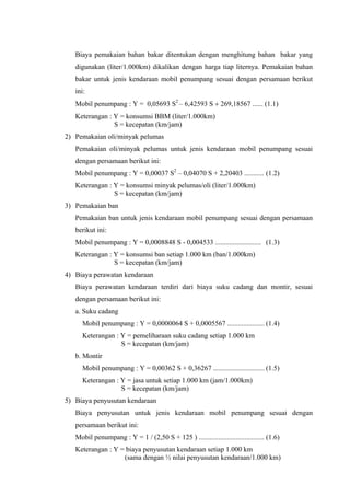 Biaya pemakaian bahan bakar ditentukan dengan menghitung bahan bakar yang
digunakan (liter/1.000km) dikalikan dengan harga tiap liternya. Pemakaian bahan
bakar untuk jenis kendaraan mobil penumpang sesuai dengan persamaan berikut
ini:
Mobil penumpang : Y = 0,05693 S2 – 6,42593 S + 269,18567 ...... (1.1)
Keterangan : Y = konsumsi BBM (liter/1.000km)
S = kecepatan (km/jam)
2) Pemakaian oli/minyak pelumas
Pemakaian oli/minyak pelumas untuk jenis kendaraan mobil penumpang sesuai
dengan persamaan berikut ini:
Mobil penumpang : Y = 0,00037 S2 – 0,04070 S + 2,20403 ........... (1.2)
Keterangan : Y = konsumsi minyak pelumas/oli (liter/1.000km)
S = kecepatan (km/jam)
3) Pemakaian ban
Pemakaian ban untuk jenis kendaraan mobil penumpang sesuai dengan persamaan
berikut ini:
Mobil penumpang : Y = 0,0008848 S - 0,004533 .......................... (1.3)
Keterangan : Y = konsumsi ban setiap 1.000 km (ban/1.000km)
S = kecepatan (km/jam)
4) Biaya perawatan kendaraan
Biaya perawatan kendaraan terdiri dari biaya suku cadang dan montir, sesuai
dengan persamaan berikut ini:
a. Suku cadang
Mobil penumpang : Y = 0,0000064 S + 0,0005567 ..................... (1.4)
Keterangan : Y = pemeliharaan suku cadang setiap 1.000 km
S = kecepatan (km/jam)
b. Montir
Mobil penumpang : Y = 0,00362 S + 0,36267 ............................. (1.5)
Keterangan : Y = jasa untuk setiap 1.000 km (jam/1.000km)
S = kecepatan (km/jam)
5) Biaya penyusutan kendaraan
Biaya penyusutan untuk jenis kendaraan mobil penumpang sesuai dengan
persamaan berikut ini:
Mobil penumpang : Y = 1 / (2,50 S + 125 ) ..................................... (1.6)
Keterangan : Y = biaya penyusutan kendaraan setiap 1.000 km
(sama dengan ½ nilai penyusutan kendaraan/1.000 km)

 