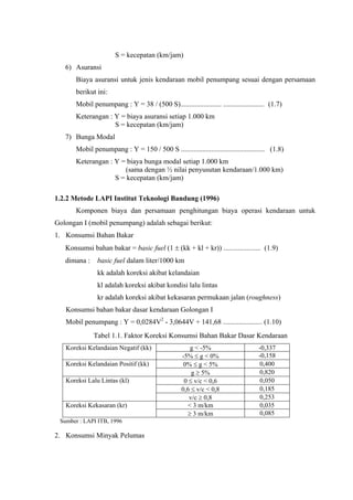 S = kecepatan (km/jam)
6) Asuransi
Biaya asuransi untuk jenis kendaraan mobil penumpang sesuai dengan persamaan
berikut ini:
Mobil penumpang : Y = 38 / (500 S)....................... ....................... (1.7)
Keterangan : Y = biaya asuransi setiap 1.000 km
S = kecepatan (km/jam)
7) Bunga Modal
Mobil penumpang : Y = 150 / 500 S ............................................... (1.8)
Keterangan : Y = biaya bunga modal setiap 1.000 km
(sama dengan ½ nilai penyusutan kendaraan/1.000 km)
S = kecepatan (km/jam)
1.2.2 Metode LAPI Institut Teknologi Bandung (1996)
Komponen biaya dan persamaan penghitungan biaya operasi kendaraan untuk
Golongan I (mobil penumpang) adalah sebagai berikut:
1. Konsumsi Bahan Bakar
Konsumsi bahan bakar = basic fuel (1 ± (kk + kl + kr)) ..................... (1.9)
dimana :

basic fuel dalam liter/1000 km
kk adalah koreksi akibat kelandaian
kl adalah koreksi akibat kondisi lalu lintas
kr adalah koreksi akibat kekasaran permukaan jalan (roughness)

Konsumsi bahan bakar dasar kendaraan Golongan I
Mobil penumpang : Y = 0,0284V2 - 3,0644V + 141,68 ...................... (1.10)
Tabel 1.1. Faktor Koreksi Konsumsi Bahan Bakar Dasar Kendaraan
Koreksi Kelandaian Negatif (kk)
Koreksi Kelandaian Positif (kk)
Koreksi Lalu Lintas (kl)

Koreksi Kekasaran (kr)
Sumber : LAPI ITB, 1996

2. Konsumsi Minyak Pelumas

g < -5%
-5% ≤ g < 0%
0% ≤ g < 5%
g ≥ 5%
0 ≤ v/c < 0,6
0,6 ≤ v/c < 0,8
v/c ≥ 0,8
< 3 m/km
≥ 3 m/km

-0,337
-0,158
0,400
0,820
0,050
0,185
0,253
0,035
0,085

 