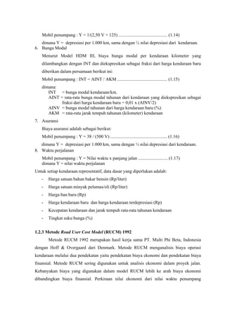 Mobil penumpang : Y = 1/(2,50 V + 125) ........................................... (1.14)
dimana Y = depresiasi per 1.000 km, sama dengan ½ nilai depresiasi dari kendaraan.
6. Bunga Modal
Menurut Model HDM III, biaya bunga modal per kendaraan kilometer yang
dilambangkan dengan INT dan diekspresikan sebagai fraksi dari harga kendaraan baru
diberikan dalam persamaan berikut ini:
Mobil penumpang : INT = AINT / AKM ............................................ (1.15)
dimana:
INT = bunga modal kendaraan/km.
AINT = rata-rata bunga modal tahunan dari kendaraan yang diekspresikan sebagai
fraksi dari harga kendaraan baru = 0,01 x (AINV/2)
AINV = bunga modal tahunan dari harga kendaraan baru (%)
AKM = rata-rata jarak tempuh tahunan (kilometer) kendaraan
7. Asuransi
Biaya asuransi adalah sebagai berikut:
Mobil penumpang : Y = 38 / (500 V) .................................................. (1.16)
dimana Y = depresiasi per 1.000 km, sama dengan ½ nilai depresiasi dari kendaraan.
8. Waktu perjalanan
Mobil penumpang : Y = Nilai waktu x panjang jalan .......................... (1.17)
dimana Y = nilai waktu perjalanan
Untuk setiap kendaraan representatif, data dasar yang diperlukan adalah:
-

Harga satuan bahan bakar bensin (Rp/liter)

-

Harga satuan minyak pelumas/oli (Rp/liter)

-

Harga ban baru (Rp)

-

Harga kendaraan baru dan harga kendaraan terdepresiasi (Rp)

-

Kecepatan kendaraan dan jarak tempuh rata-rata tahunan kendaraan

-

Tingkat suku bunga (%)

1.2.3 Metode Road User Cost Model (RUCM) 1992
Metode RUCM 1992 merupakan hasil kerja sama PT. Multi Phi Beta, Indonesia
dengan Hoff & Overgaard dari Denmark. Metode RUCM menganalisis biaya operasi
kendaraan melalui dua pendekatan yaitu pendekatan biaya ekonomi dan pendekatan biaya
finansial. Metode RUCM sering digunakan untuk analisis ekonomi dalam proyek jalan.
Kebanyakan biaya yang digunakan dalam model RUCM lebih ke arah biaya ekonomi
dibandingkan biaya finansial. Perkiraan nilai ekonomi dari nilai waktu penumpang

 