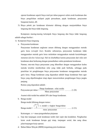 operasi kendaraan seperti biaya total per tahun pegawai selain awak kendaraan dan
biaya pengelolaan meliputi pajak perusahaan, pajak kendaraan, penyusutan
bangunan kantor, dll.
3) Biaya pokok per kendaraan kilometer dihitung dengan menjumlahkan biaya
langsung dan biaya tidak langsung.
Komponen masing-masing kelompok biaya langsung dan biaya tidak langsung
adalah sebagai berikut :
1) Komponen biaya langsung
a. Penyusutan kendaraan
Penyusutan kendaraan angkutan umum dihitung dengan menggunakan metode
garis lurus (straight line). Kondisi sebenarnya, penyusutan kendaraan tidak
menggunakan metode garis lurus melainkan menggunakan metode keseimbangan
menurun (decline balancing). Hal ini disebabkan karena penyusutan dari nilai unit
kendaraan akan berkurang dengan penambahan waktu pemakaian kendaraan.
Namun, rata-rata biaya penyusutan yang dihasilkan dengan menggunakan kedua
metoda tersebut memberikan nilai yang tidak jauh berbeda, sehingga pada
penelitian ini penghitungan biaya penyusutan kendaraan menggunakan metoda
garis lurus. Harga kendaraan yang digunakan adalah harga kendaraan baru agar
biaya yang diperhitungkan tetap dapat mencerminkan penghitungan biaya jangka
panjang.
Rumus yang digunakan adalah :
Penyusutan per tahun =

Harga kendaraan − nilai residu
Masa penyusutan

…….… (1.20)

Asumsi nilai residu bus adalah 20% dari harga kendaraan.
b. Bunga modal
Bunga modal dihitung dengan rumus :
n +1
) x modal x tingkat bunga/tahun
(
2
Bunga modal =
masa penyusutan

....... (1.21)

Keterangan : n = masa pengembalian pinjaman
c. Gaji dan tunjangan awak kendaraan terdiri dari sopir dan kondektur. Penghasilan
kotor awak kendaraan berupa gaji tetap, tunjangan sosial, dan uang dinas
jalan/tunjangan kerja operasi.
d. Bahan Bakar Minyak (BBM) tergantung jenis kendaraan

 