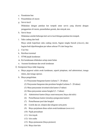 e. Pemakaian ban
f. Penambahan oli mesin
g. Servis kecil
Dilakukan dengan patokan km tempuh antar servis yang disertai dengan
penggantian oli mesin, penambahan gemuk, dan minyak rem.
h. Servis besar
Dilakukan setelah beberapa kali servis kecil/dengan patokan km tempuh.
i. Suku cadang dan bodi
Biaya untuk keperluan suku cadang mesin, bagian rangka bawah (chassis), dan
bagian bodi diperhitungkan per tahun sebesar 5% dari harga bus.
j. Cuci bus
k. Retribusi terminal
l. STNK/pajak kendaraan
m. Kir kendaraaan dilakukan setiap enam bulan
n. Asuransi kendaraan dan awak kendaraan
2) Komponen biaya tidak langsung
a. Biaya pegawai selain awak kendaraan, seperti pimpinan, staf administrasi, tenaga
teknis, dan tenaga operasi.
b. Biaya pengelolaan
(1) Penyusutan bangunan kantor (selama 5 - 20 tahun)
(2) Penyusutan bangunan dan peralatan bengkel (selama 5 - 20 tahun)
(3) Masa penyusutan inventaris/alat kantor (5 tahun)
(4) Masa penyusutan sarana bengkel (3 - 5 tahun)
(5)

Administrasi kantor (biaya surat-menyurat, biaya alat tulis)

(6)

Pemeliharaan kantor (misalnya pengecatan kantor)

(7)

Pemeliharaan pool dan bengkel

(8)

Listrik dan air, telepon dan telegram serta porto

(9)

Biaya perjalanan dinas selain awak kendaraan (noncrew)

(10) Pajak perusahaan
(11) Izin trayek
(12) Izin usaha
(13) Biaya pemasaran (biaya promosi)
(14) Biaya lain-lain

 