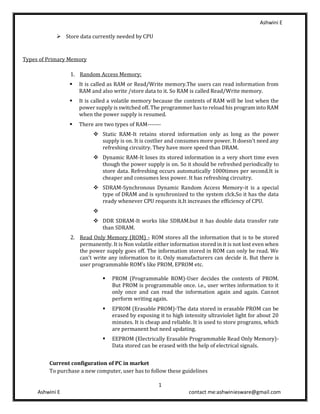 Ashwini E
1
Ashwini E contact me:ashwiniesware@gmail.com
➢ Store data currently needed by CPU
Types of Primary Memory
1. Random Access Memory:
▪ It is called as RAM or Read/Write memory.The users can read information from
RAM and also write /store data to it. So RAM is called Read/Write memory.
▪ It is called a volatile memory because the contents of RAM will be lost when the
power supply is switched off. The programmer has to reload his program into RAM
when the power supply is resumed.
▪ There are two types of RAM-------
❖ Static RAM-It retains stored information only as long as the power
supply is on. It is costlier and consumes more power. It doesn’t need any
refreshing circuitry. They have more speed than DRAM.
❖ Dynamic RAM-It loses its stored information in a very short time even
though the power supply is on. So it should be refreshed periodically to
store data. Refreshing occurs automatically 1000times per second.It is
cheaper and consumes less power. It has refreshing circuitry.
❖ SDRAM-Synchronous Dynamic Random Access Memory-it is a special
type of DRAM and is synchronized to the system clck.So it has the data
ready whenever CPU requests it.It increases the efficiency of CPU.
❖
❖ DDR SDRAM-It works like SDRAM.but it has double data transfer rate
than SDRAM.
2. Read Only Memory (ROM) - ROM stores all the information that is to be stored
permanently. It is Non volatile either information stored in it is not lost even when
the power supply goes off. The information stored in ROM can only be read. We
can’t write any information to it. Only manufacturers can decide it. But there is
user programmable ROM’s like PROM, EPROM etc.
▪ PROM (Programmable ROM)-User decides the contents of PROM.
But PROM is programmable once. i.e., user writes information to it
only once and can read the information again and again. Cannot
perform writing again.
▪ EPROM (Erasable PROM)-The data stored in erasable PROM can be
erased by exposing it to high intensity ultraviolet light for about 20
minutes. It is cheap and reliable. It is used to store programs, which
are permanent but need updating.
▪ EEPROM (Electrically Erasable Programmable Read Only Memory)-
Data stored can be erased with the help of electrical signals.
Current configuration of PC in market
To purchase a new computer, user has to follow these guidelines
 