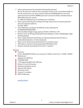 Ashwini E
1
Ashwini E contact me:ashwiniesware@gmail.com
✓ Select a good processor by seeing the brand,model and speed
Bit size of a processor indicates how many bytes of data can be accessed from RAM at a
time.64 bit processor can access 8 bytes of data from RAM.Megahertz is the clock
speed of processor.A 64 bit 800MHz processor can process 8 bytes simultaneously at
800 million times per second.
Ex: AMD FX-6100,Intel Core i3-4130,Intel core i5-4430 etc
✓ Select a good motherboard according to the type of processor,no of ports,expansion
slots,ram capacity needed etc.
Ex:ASUS P9X79
✓ Select RAM chip according to the RAM slot on the motherboard.
Ex:SDRAM,DDR,DDR2,DDR3
✓ Select harddisk of high storage capacity 250 GB or 500 GB or 1 TB
✓ Monitor can be of CRT type,LCD(Liquid Crystal Display) or LED or OLED(Organic Light
Emitting Display)
✓ Select regular keyboard with 84 keys or Enhanced keyboard with 101 keys or
multimedia keyboards ar wireless keyboards
✓ Mouse can be optical mouse,optomechanical or wireless mouse
✓ ATX cabinet is needed to house good quality SMPS(400 watts)
✓ Speaker should be good quality Ex:Creative 5.1 speakers
Summary
Processor
Intel or AM (AMD FX 6100 six core processor 3.3GHZ or Intel Core i7 -4930K 3.9GHZ)
Motherboard
Gigabyte GA-78LMT-S2
8 GB DDR3 RAM
1 TB Seagate harddisk with 7200 rpm
Monitor 21 inch LCD monitor
Keyboard and Optical mouse
Zebronix ATX cabinet
DVD writer Drive
Creative 5.1 soeakers
SMPS of 400 watts
youtube channel
 