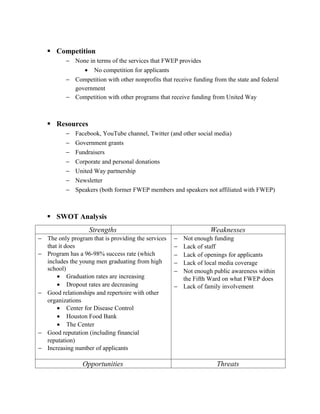  Competition
          − None in terms of the services that FWEP provides
               • No competition for applicants
          − Competition with other nonprofits that receive funding from the state and federal
            government
          − Competition with other programs that receive funding from United Way



    Resources
          −   Facebook, YouTube channel, Twitter (and other social media)
          −   Government grants
          −   Fundraisers
          −   Corporate and personal donations
          −   United Way partnership
          −   Newsletter
          −   Speakers (both former FWEP members and speakers not affiliated with FWEP)



    SWOT Analysis
                   Strengths                                      Weaknesses
− The only program that is providing the services   − Not enough funding
  that it does                                      − Lack of staff
− Program has a 96-98% success rate (which          − Lack of openings for applicants
  includes the young men graduating from high       − Lack of local media coverage
  school)                                           − Not enough public awareness within
      • Graduation rates are increasing               the Fifth Ward on what FWEP does
      • Dropout rates are decreasing                − Lack of family involvement
− Good relationships and repertoire with other
  organizations
      • Center for Disease Control
      • Houston Food Bank
      • The Center
− Good reputation (including financial
  reputation)
− Increasing number of applicants

                Opportunities                                       Threats
 