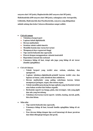 senyawa dari 145 jenis), Haplosclerida (665 senyawa dari 85 jenis),
Halichondrida (650 senyawa dari 100 jenis), sedangkan ordo Astroporida,
Lithistida, Hadromerida dan Poecilosclerida, senyawa yang didapatkan
adalah sedang dan kelas Calcarea ditemukan sangat sedikit.




   Ciri-ciri umum
      Tubuhnya berpori-pori
      Lapisan tubuh diploblastik
      Hewan multiseluler
      Struktur tubuh radial simetris
      Memiliki bentuk dan warna bervariasi
      Mempunyai daya regenerasi tinggi
      Tipe nutrisi holozoik dan saprozoik
      Eksresi dengan menggunakan vakuola kontraktil
      Reproduksi seksual dan aseksual
      Umumnya hidup di laut, tetapi ada juga yang hidup di air tawar
      (familia spingillidae)

   Ciri-ciri khusus
      o Tubuh berpori yang terdiri atas: ostium, oskulum, dan
           spongocoel.
      o Lapisan tubuhnya diploblastik primitif karena terdiri atas dua
           lapisan sel tunas, yaitu ektoderm dan endoderm.
      o Hewan multiseluler yang paling sederhana karena belum
           mempunyai jaringan, organ, dan sistem organ.
      o Tubuh memiliki penyokong berupa spikula yang berbentuk kristal
           atau bahan serabut dari bahan organik.
      o Berbentuk seperti vas bunga, piala, dan terompet. Ada yang pipih
           dan ada yang bercabang.
      o Tubuhnya berwarna-warni seperti ; kelabu, kuning, merah, putih,
           biru dan hitam.

   Sifat-sifat
       o Tipe nutrisi holozoik dan saprozoik.
       o Umumnya hidup di laut, kecuali familia spingilidae hidup di air
           tawar.
       o Fase dewasa hidup dengan tipe sessil (menetap) di dasar perairan
           dan tidak dilengkapi dengan alat gerak.
 