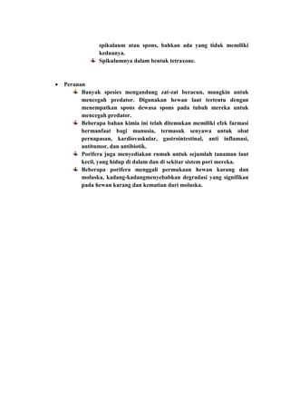 spikulaum atau spons, bahkan ada yang tidak memiliki
            keduanya.
            Spikulumnya dalam bentuk tetraxone.



Peranan
      Banyak spesies mengandung zat-zat beracun, mungkin untuk
      mencegah predator. Digunakan hewan laut tertentu dengan
      menempatkan spons dewasa spons pada tubuh mereka untuk
      mencegah predator.
      Beberapa bahan kimia ini telah ditemukan memiliki efek farmasi
      bermanfaat bagi manusia, termasuk senyawa untuk obat
      pernapasan, kardiovaskular, gastrointestinal, anti inflamasi,
      antitumor, dan antibiotik.
      Porifera juga menyediakan rumah untuk sejumlah tanaman laut
      kecil, yang hidup di dalam dan di sekitar sistem pori mereka.
      Beberapa porifera menggali permukaan hewan karang dan
      moluska, kadang-kadangmenyebabkan degradasi yang signifikan
      pada hewan karang dan kematian dari moluska.
 