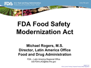 FDA Food Safety
Modernization Act
    Michael Rogers, M.S.
Director, Latin America Office
Food and Drug Administration
     FDA – Latin America Regional Office
        US-FDA-LAO@fda.hhs.gov
                                                                                         06/06/12 #1
                                           FDA’s Current Thinking: Proposed Produce Safety Regulation
 