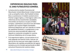 EXPERIENCIAS INGLESAS PARA
      EL SINO FUTBOLÍSTICO ESPAÑOL
•    La lectura de los estados financieros del
     Manchester United (Manchester United Limited)
     y de su compañía matriz, Red Football Limited,
     lleva a cuestionarse el modelo societario de la
     Premier League inglesa, a interrogarse sobre si las
     referencias de las recalcitrantes sociedades
     mercantiles son buenas o no para el fútbol
     europeo, a plantearse cuál será el sino del fútbol
     español y de nuestras frágiles Sociedades
     Anónimas Deportivas que van cayendo en manos
     de capitalistas foráneos, y a preguntarse si esa
     horma tan americanizada del negocio del
     deporte es realmente encajable en nuestras
     hechuras futbolísticas de la Europa clásica.
•    Si la experiencia inglesa, a lo que parece no se
     está saldando con buenos frutos, está por ver
     qué tal irán las cosas por estos pagos cuando el
     desembarco de capitales procedentes de lugares
     remotos ya se ha iniciado aprovechando la débil
     estructura financiera de nuestros clubes.
15      BARÇA vs MAN.UTD 28 Mayo 2011. JM Gay de Liébana y F. Domínguez
 