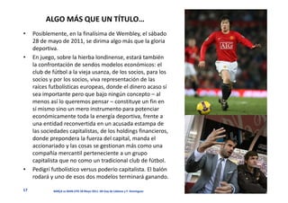 ALGO MÁS QUE UN TÍTULO…
•    Posiblemente, en la finalísima de Wembley, el sábado
     28 de mayo de 2011, se dirima algo más que la gloria
     deportiva.
•    En juego, sobre la hierba londinense, estará también
     la confrontación de sendos modelos económicos: el
     club de fútbol a la vieja usanza, de los socios, para los
     socios y por los socios, viva representación de las
     raíces futbolísticas europeas, donde el dinero acaso sí
     sea importante pero que bajo ningún concepto – al
     menos así lo queremos pensar – constituye un fin en
     sí mismo sino un mero instrumento para potenciar
     económicamente toda la energía deportiva, frente a
     una entidad reconvertida en un acusada estampa de
     las sociedades capitalistas, de los holdings financieros,
     donde prepondera la fuerza del capital, manda el
     accionariado y las cosas se gestionan más como una
     compañía mercantil perteneciente a un grupo
     capitalista que no como un tradicional club de fútbol.
•    Pedigrí futbolístico versus poderío capitalista. El balón
     rodará y uno de esos dos modelos terminará ganando.

17           BARÇA vs MAN.UTD 28 Mayo 2011. JM Gay de Liébana y F. Domínguez
 