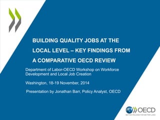BUILDING QUALITY JOBS AT THE 
LOCAL LEVEL – KEY FINDINGS FROM 
A COMPARATIVE OECD REVIEW 
Department of Labor-OECD Workshop on Workforce 
Development and Local Job Creation 
Washington, 18-19 November, 2014 
Presentation by Jonathan Barr, Policy Analyst, OECD 
 