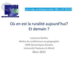 Où en est la ruralité aujourd’hui?
           Et demain ?
               Laurence Barthe
     Maître de conférences en géographie
          UMR Dynamiques Rurales
         Université Toulouse le Mirail
                Mars 2012
 