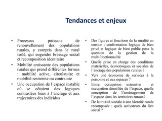 Tendances et enjeux

•   Processus          puissant       de   •   Des figures et fonctions de la ruralité en
    renouvellement des populations             tension : confrontation logique de bien
    rurales, y compris dans le rural           privé et logique de bien public pose la
    isolé, qui engendre brassage social        question de la gestion de la
                                               multifonctionnalité
    et recomposition identitaire
                                           •   Quelle prise en charge des conditions
•   Mobilité croissante des populations        matérielles, économiques et sociales de
    rurales qui prend différentes formes       l’ancrage des populations rurales ?
    : mobilité active, circulatoire et     •   Vers une économie de services à la
    mobilité restreinte ou contrainte          personne et aux espaces ?
•   Une occupation de l’espace instable    •   Entre occupation extensive               et
    où se côtoient des logiques                occupation densifiée de l’espace, quelle
    contrastées liées à l’ancrage et aux       conception de l’aménagement de
    trajectoires des individus                 l’espace dans les territoires ruraux?
                                           •   De la mixité sociale à une identité rurale
                                               recomposée : quels activateurs du lien
                                               social ?
 