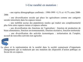 1-Une ruralité en mutation :

          - une reprise démographique confirmée : 1990-1999 +1,1% et +0.7% entre 2000-
   2006
         - une diversification sociale qui place les agriculteurs comme une catégorie
   sociale minoritaire dans les espaces ruraux
         - une mobilité accrue des populations rurales qui traduit une complémentarité
   plus forte entre espaces ruraux et espaces urbains
         - une diversification des fonctions de l’agriculture : fonction de production de
   biens alimentaires, fonction environnementale, fonction récréative, fonction territoriale
         - une diversification des activités économiques : tertiarisation de l’emploi,
   accueil de nouvelles activités non agricoles




La place et la représentation de la ruralité dans la société connaissent d’importants
   changements qui se traduisent par une mutation des dispositifs d’action publique en
   faveur de ces espaces.
 