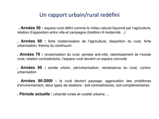 Un rapport urbain/rural redéfini

. Années 50 : espace rural défini comme le milieu naturel façonné par l’agriculture,
relation d’opposition entre ville et campagne (tradition # modernité…)

. Années 60 : forte modernisation de l’agriculture, disparition du rural, forte
urbanisation, théorie du continuum

. Années 70 : revalorisation du rural, pensée anti-ville, ralentissement de l’exode
rural, relation contradictoire, l’espace rural devient un espace convoité

. Années 80 : exode urbain, périurbanisation, renaissance du rural, contre-
urbanisation

. Années 90-2000 : le rural devient paysage, aggravation des problèmes
d’environnement, deux types de relations : soit contradictoires, soit complémentaires

. Période actuelle : urbanité rurale et ruralité urbaine….
 
