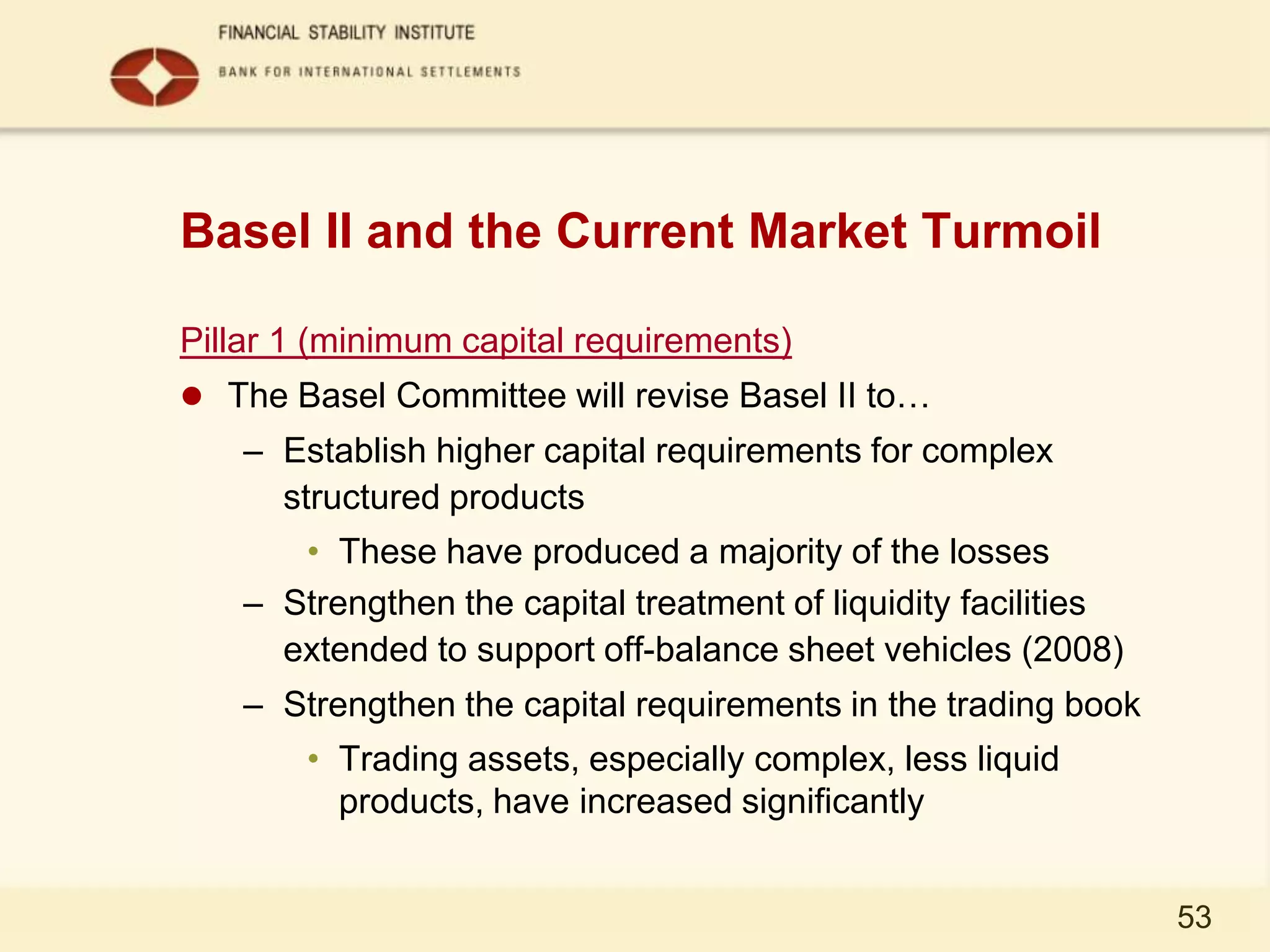 Basel II and the Current Market Turmoil

Pillar 1 (minimum capital requirements)
 The Basel Committee will revise Basel II to…
    – Establish higher capital requirements for complex
      structured products
       • These have produced a majority of the losses
    – Strengthen the capital treatment of liquidity facilities
      extended to support off-balance sheet vehicles (2008)
    – Strengthen the capital requirements in the trading book
        • Trading assets, especially complex, less liquid
          products, have increased significantly


                                                                 53
 