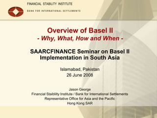 Overview of Basel II
   - Why, What, How and When -

SAARCFINANCE Seminar on Basel II
  Implementation in South Asia
                   Islamabad, Pakistan
                       26 June 2008


                            Jason George
Financial Staiblilty Institute / Bank for International Settlements
        Representative Office for Asia and the Pacific
                          Hong Kong SAR
 