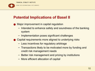 10
Potential Implications of Basel II
● Major improvement in capital regulation
– Intended to enhance safety and soundness of the banking
system
– Implementation poses significant challenges
● Capital requirements more aligned to underlying risks
– Less incentives for regulatory arbitrage
– Transactions likely to be motivated more by funding and
credit risk management needs
– Better risk management and pricing by institutions
– More efficient allocation of capital
 