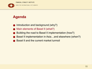 11
Agenda
● Introduction and background (why?)
● Main elements of Basel II (what?)
● Building the road to Basel II implementation (how?)
● Basel II implementation in Asia…and elsewhere (when?)
● Basel II and the current market turmoil
 
