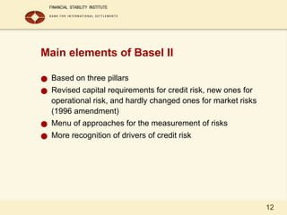 12
Main elements of Basel II
● Based on three pillars
● Revised capital requirements for credit risk, new ones for
operational risk, and hardly changed ones for market risks
(1996 amendment)
● Menu of approaches for the measurement of risks
● More recognition of drivers of credit risk
 