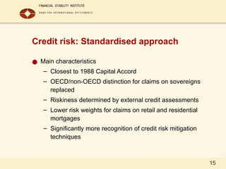 15
Credit risk: Standardised approach
● Main characteristics
– Closest to 1988 Capital Accord
– OECD/non-OECD distinction for claims on sovereigns
replaced
– Riskiness determined by external credit assessments
– Lower risk weights for claims on retail and residential
mortgages
– Significantly more recognition of credit risk mitigation
techniques
 