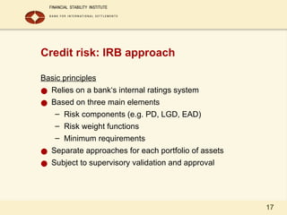 17
Credit risk: IRB approach
Basic principles
● Relies on a bank‘s internal ratings system
● Based on three main elements
– Risk components (e.g. PD, LGD, EAD)
– Risk weight functions
– Minimum requirements
● Separate approaches for each portfolio of assets
● Subject to supervisory validation and approval
 