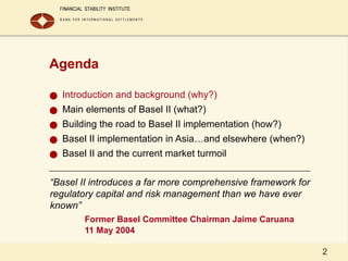 2
Agenda
● Introduction and background (why?)
● Main elements of Basel II (what?)
● Building the road to Basel II implementation (how?)
● Basel II implementation in Asia…and elsewhere (when?)
● Basel II and the current market turmoil
“Basel II introduces a far more comprehensive framework for
regulatory capital and risk management than we have ever
known”
Former Basel Committee Chairman Jaime Caruana
11 May 2004
 