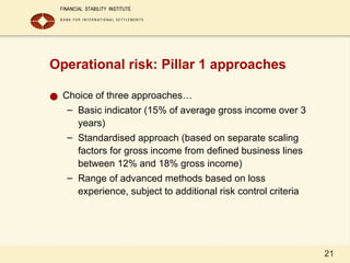 21
Operational risk: Pillar 1 approaches
● Choice of three approaches…
– Basic indicator (15% of average gross income over 3
years)
– Standardised approach (based on separate scaling
factors for gross income from defined business lines
between 12% and 18% gross income)
– Range of advanced methods based on loss
experience, subject to additional risk control criteria
 