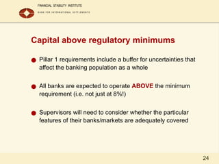 24
Capital above regulatory minimums
● Pillar 1 requirements include a buffer for uncertainties that
affect the banking population as a whole
● All banks are expected to operate ABOVE the minimum
requirement (i.e. not just at 8%!)
● Supervisors will need to consider whether the particular
features of their banks/markets are adequately covered
 