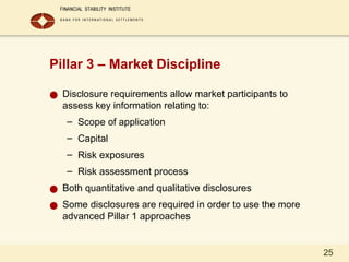 25
Pillar 3 – Market Discipline
● Disclosure requirements allow market participants to
assess key information relating to:
– Scope of application
– Capital
– Risk exposures
– Risk assessment process
● Both quantitative and qualitative disclosures
● Some disclosures are required in order to use the more
advanced Pillar 1 approaches
 