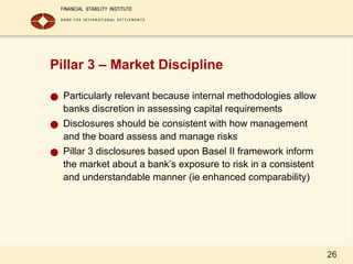 26
Pillar 3 – Market Discipline
● Particularly relevant because internal methodologies allow
banks discretion in assessing capital requirements
● Disclosures should be consistent with how management
and the board assess and manage risks
● Pillar 3 disclosures based upon Basel II framework inform
the market about a bank’s exposure to risk in a consistent
and understandable manner (ie enhanced comparability)
 