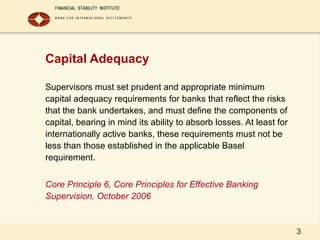 3
Capital Adequacy
Supervisors must set prudent and appropriate minimum
capital adequacy requirements for banks that reflect the risks
that the bank undertakes, and must define the components of
capital, bearing in mind its ability to absorb losses. At least for
internationally active banks, these requirements must not be
less than those established in the applicable Basel
requirement.
Core Principle 6, Core Principles for Effective Banking
Supervision, October 2006
 