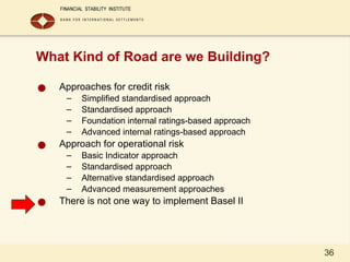 36
What Kind of Road are we Building?
● Approaches for credit risk
– Simplified standardised approach
– Standardised approach
– Foundation internal ratings-based approach
– Advanced internal ratings-based approach
● Approach for operational risk
– Basic Indicator approach
– Standardised approach
– Alternative standardised approach
– Advanced measurement approaches
● There is not one way to implement Basel II
 