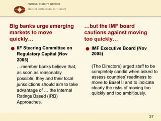 37
Big banks urge emerging
markets to move
quickly…
● IIF Steering Committee on
Regulatory Capital (Nov
2005)
…member banks believe that,
as soon as reasonably
possible, they and their local
jurisdictions should aim to take
advantage of … the Internal
Ratings Based (IRB)
Approaches.
…but the IMF board
cautions against moving
too quickly…
● IMF Executive Board (Nov
2005)
(The Directors) urged staff to be
completely candid when asked to
assess countries’ readiness to
move to Basel II and to indicate
clearly the risks of moving too
quickly and too ambitiously.
 