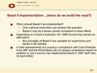 38
Basel II Implementation…(when do we build the road?)
● When should Basel II be implemented?
– Only national authorities can answer this question
– Basel II may be a lesser priority compared to other efforts
● Depending on a bank‘s business, the 1988 Accord may remain an
alternative
– But principles of Basel II are valuable for supervisors and
banks in all markets
● In their assessments of a country’s compliance with Core Principle
6 the IMF and the World Bank will not assess compliance based on
whether or not a country has implemented Basel II. (IMF staff note,
23 April 2004)
 