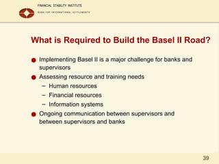 39
What is Required to Build the Basel II Road?
● Implementing Basel II is a major challenge for banks and
supervisors
● Assessing resource and training needs
– Human resources
– Financial resources
– Information systems
● Ongoing communication between supervisors and
between supervisors and banks
 