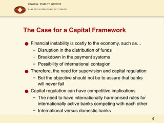4
The Case for a Capital Framework
● Financial instability is costly to the economy, such as…
– Disruption in the distribution of funds
– Breakdown in the payment systems
– Possibility of international contagion
● Therefore, the need for supervision and capital regulation
– But the objective should not be to assure that banks
will never fail
● Capital regulation can have competitive implications
– The need to have internationally harmonised rules for
internationally active banks competing with each other
– International versus domestic banks
 