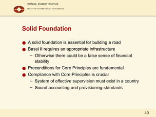 40
Solid Foundation
● A solid foundation is essential for building a road
● Basel II requires an appropriate infrastructure
– Otherwise there could be a false sense of financial
stability
● Preconditions for Core Principles are fundamental
● Compliance with Core Principles is crucial
– System of effective supervision must exist in a country
– Sound accounting and provisioning standards
 