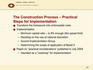 41
The Construction Process – Practical
Steps for Implementation
● Transform the framework into enforceable rules
● Implementation
– Minimum capital ratio – is 8% enough (the speed limit)
– Deciding on the use of national discretion
– Accord Implementation Group
– Determining the scope of application of Basel II
● Paper on “practical considerations” published in July 2004
– Intended as a “roadmap” for implementation
 