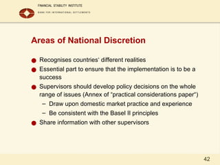 42
Areas of National Discretion
● Recognises countries‘ different realities
● Essential part to ensure that the implementation is to be a
success
● Supervisors should develop policy decisions on the whole
range of issues (Annex of “practical considerations paper“)
– Draw upon domestic market practice and experience
– Be consistent with the Basel II principles
● Share information with other supervisors
 