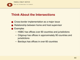 44
Think About the Intersections
● Cross-border implementation as a major issue
● Relationship between home and host supervisor
● Examples
– HSBC has offices over 80 countries and jurisdictions
– Citigroup has offices in approximately 90 countries and
jurisdictions
– Barclays has offices in over 60 countries
 