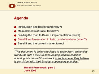 45
Agenda
● Introduction and background (why?)
● Main elements of Basel II (what?)
● Building the road to Basel II implementation (how?)
● Basel II implementation in Asia…and elsewhere (when?)
● Basel II and the current market turmoil
“This document is being circulated to supervisory authorities
worldwide with a view to encouraging them to consider
adopting this revised Framework at such time as they believe
is consistent with their broader supervisory priorities.”
Basel II Framework, para 3
June 2006
 