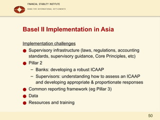 50
Basel II Implementation in Asia
Implementation challenges
● Supervisory infrastructure (laws, regulations, accounting
standards, supervisory guidance, Core Principles, etc)
● Pillar 2
– Banks: developing a robust ICAAP
– Supervisors: understanding how to assess an ICAAP
and developing appropriate & proportionate responses
● Common reporting framework (eg Pillar 3)
● Data
● Resources and training
 
