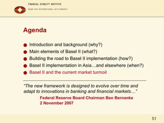 51
Agenda
● Introduction and background (why?)
● Main elements of Basel II (what?)
● Building the road to Basel II implementation (how?)
● Basel II implementation in Asia…and elsewhere (when?)
● Basel II and the current market turmoil
“The new framework is designed to evolve over time and
adapt to innovations in banking and financial markets…”
Federal Reserve Board Chairman Ben Bernanke
2 November 2007
 